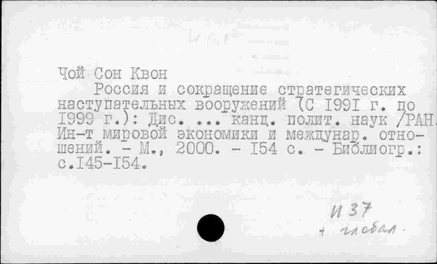 ﻿Чой Сон Квон
Россия и сокращение стратегических наступательных вооружений (С 1991 г. по 1999 г.): Дис. ... канц. полит, наук /РАН Ин-т мировой экономики и межцунар. отношений. - М.» 2000. - 154 с. - Библиогр.: с.145-154.
«5?
